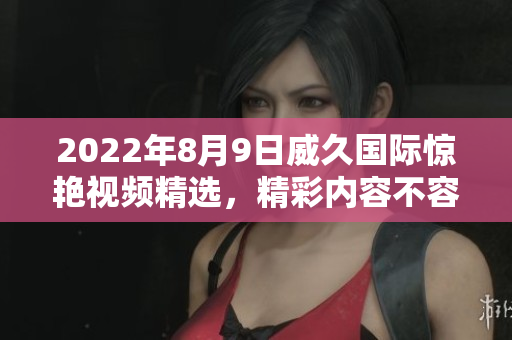 2022年8月9日威久國(guó)際驚艷視頻精選，精彩內(nèi)容不容錯(cuò)過(guò)