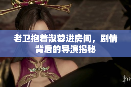 老衛(wèi)抱著淑蓉進房間，劇情背后的導(dǎo)演揭秘