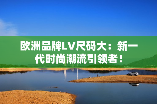 歐洲品牌LV尺碼大：新一代時(shí)尚潮流引領(lǐng)者！