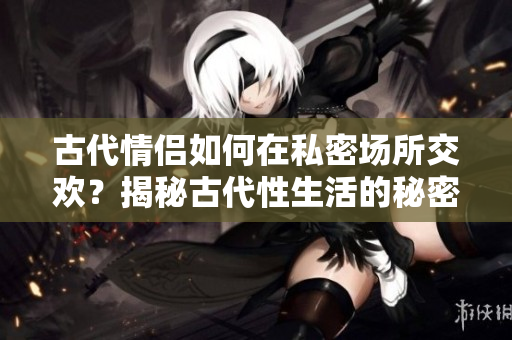 古代情侶如何在私密場所交歡？揭秘古代性生活的秘密！
