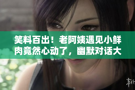 笑料百出！老阿姨遇見小鮮肉竟然心動(dòng)了，幽默對(duì)話大揭秘