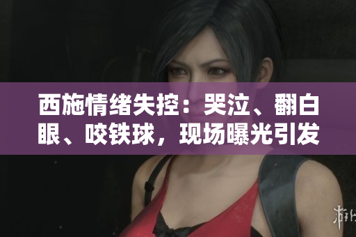 西施情緒失控：哭泣、翻白眼、咬鐵球，現(xiàn)場(chǎng)曝光引發(fā)熱議