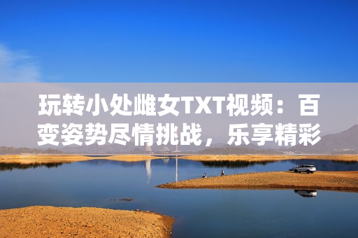 玩轉(zhuǎn)小處雌女TXT視頻：百變姿勢盡情挑戰(zhàn)，樂享精彩刺激！