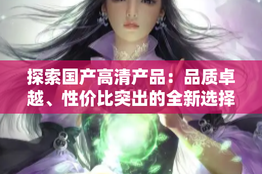 探索國(guó)產(chǎn)高清產(chǎn)品：品質(zhì)卓越、性價(jià)比突出的全新選擇
