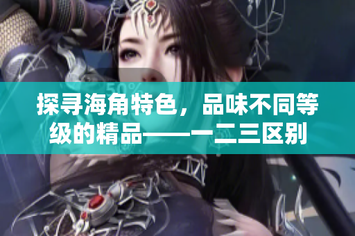 探尋海角特色，品味不同等級(jí)的精品——一二三區(qū)別