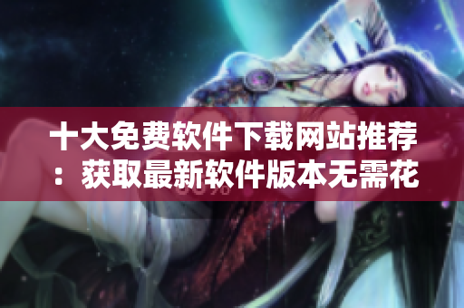 十大免費(fèi)軟件下載網(wǎng)站推薦：獲取最新軟件版本無需花費(fèi)一分錢