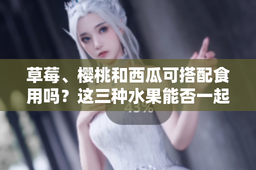 草莓、櫻桃和西瓜可搭配食用嗎？這三種水果能否一起食用會產(chǎn)生什么效果？