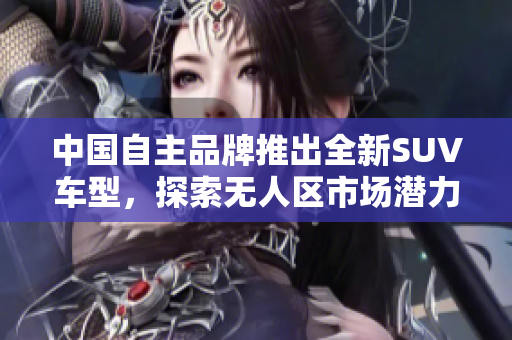 中國自主品牌推出全新SUV車型，探索無人區(qū)市場潛力