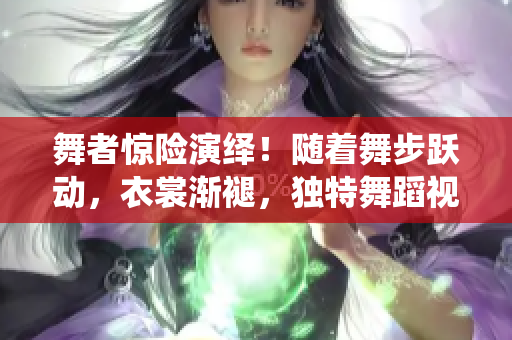 舞者驚險(xiǎn)演繹！隨著舞步躍動(dòng)，衣裳漸褪，獨(dú)特舞蹈視頻引爆眼球