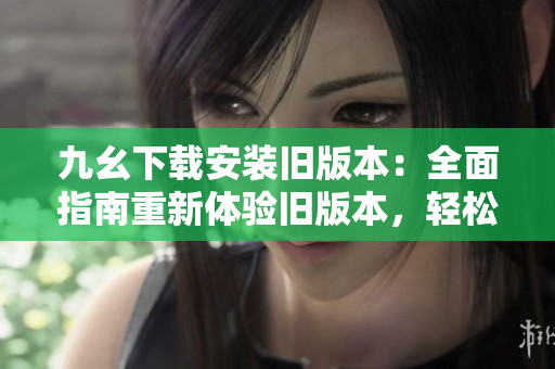 九幺下載安裝舊版本：全面指南重新體驗舊版本，輕松安裝使用，快速掌握操作要點