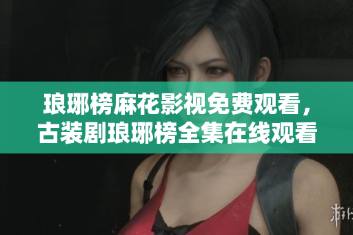 瑯琊榜麻花影視免費(fèi)觀看，古裝劇瑯琊榜全集在線觀看，演員角色一覽
