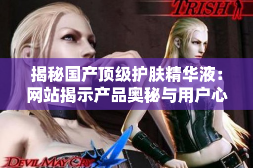 揭秘國產(chǎn)頂級護(hù)膚精華液：網(wǎng)站揭示產(chǎn)品奧秘與用戶心聲