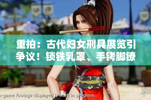 重拍：古代婦女刑具展覽引爭(zhēng)議！鎖鐵乳罩、手銬腳鐐項(xiàng)圈鎖成焦點(diǎn)