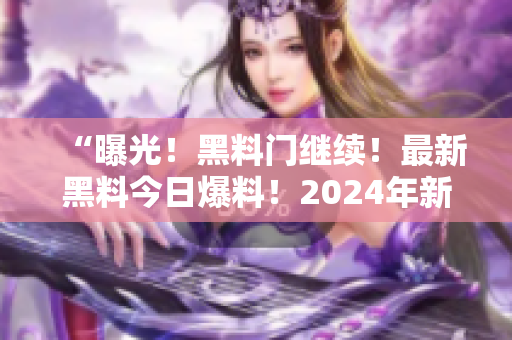 “曝光！黑料門(mén)繼續(xù)！最新黑料今日爆料！2024年新揭秘！”