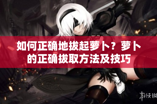 如何正確地拔起蘿卜？蘿卜的正確拔取方法及技巧