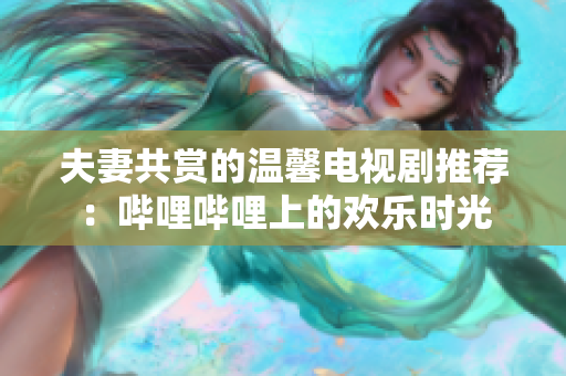 夫妻共賞的溫馨電視劇推薦：嗶哩嗶哩上的歡樂時(shí)光