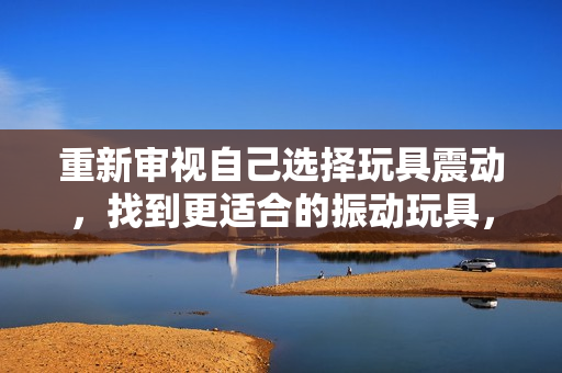重新審視自己選擇玩具震動(dòng)，找到更適合的振動(dòng)玩具，重新點(diǎn)亮游戲時(shí)光。