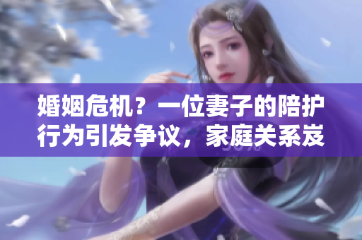 婚姻危機(jī)？一位妻子的陪護(hù)行為引發(fā)爭(zhēng)議，家庭關(guān)系岌岌可危！