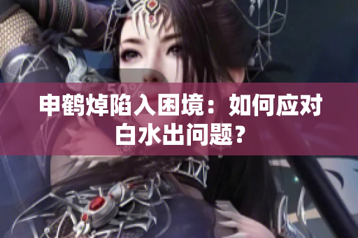 申鶴焯陷入困境：如何應(yīng)對(duì)白水出問題？