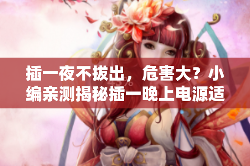 插一夜不拔出，危害大？小編親測(cè)揭秘插一晚上電源適配器危害，你不知道的真相！