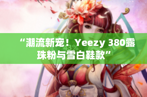 “潮流新寵！Yeezy 380露珠粉與雪白鞋款”