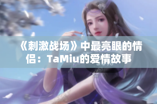 《刺激戰(zhàn)場》中最亮眼的情侶：TaMiu的愛情故事