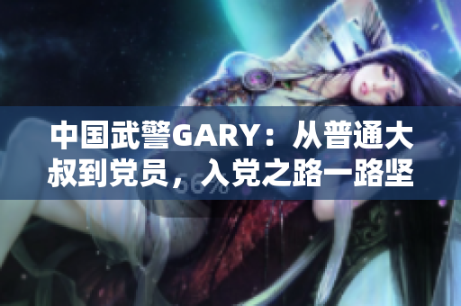 中國武警GARY：從普通大叔到黨員，入黨之路一路堅(jiān)守