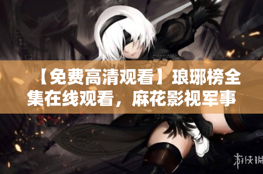 【免費(fèi)高清觀看】瑯琊榜全集在線觀看，麻花影視軍事劇精彩全收錄