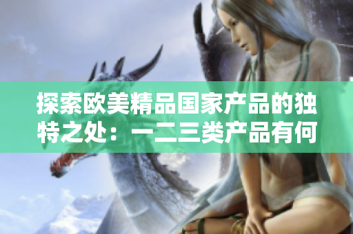 探索歐美精品國家產(chǎn)品的獨特之處：一二三類產(chǎn)品有何異同？