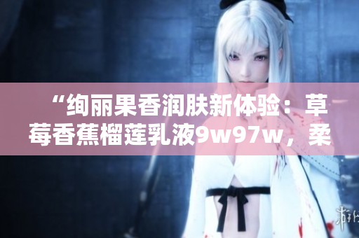 “絢麗果香潤(rùn)膚新體驗(yàn)：草莓香蕉榴蓮乳液9w97w，柔潤(rùn)肌膚綻放自然光彩！”