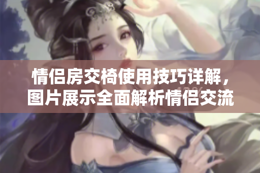情侶房交椅使用技巧詳解，圖片展示全面解析情侶交流互動技巧