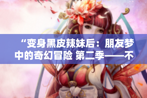 “變身黑皮辣妹后：朋友夢(mèng)中的奇幻冒險(xiǎn) 第二季——不可思議的轉(zhuǎn)變之旅”