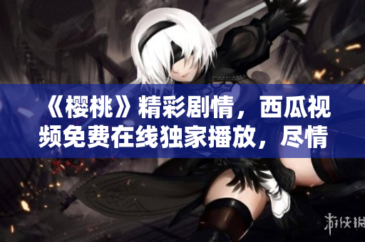 《櫻桃》精彩劇情，西瓜視頻免費(fèi)在線獨(dú)家播放，盡情暢享！