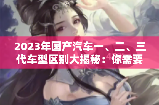 2023年國產(chǎn)汽車一、二、三代車型區(qū)別大揭秘：你需要了解的50條關(guān)鍵信息