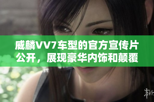 威麟VV7車型的官方宣傳片公開，展現(xiàn)豪華內(nèi)飾和顛覆性設(shè)計(jì)