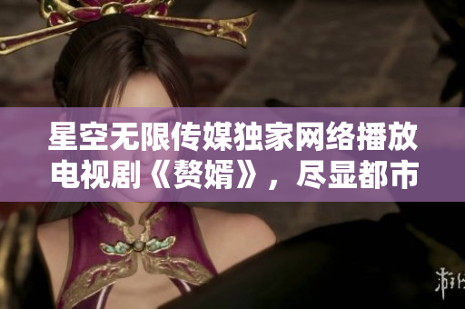 星空無限傳媒獨家網絡播放電視劇《贅婿》，盡顯都市婚姻困局