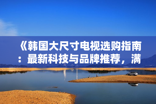 《韓國大尺寸電視選購指南：最新科技與品牌推薦，滿足您的家庭影院需求》