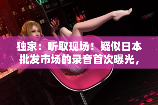 獨(dú)家：聽取現(xiàn)場！疑似日本批發(fā)市場的錄音首次曝光，細(xì)數(shù)市場喧囂與生機(jī)