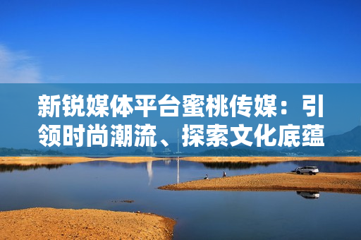 新銳媒體平臺蜜桃傳媒：引領(lǐng)時尚潮流、探索文化底蘊(yùn)
