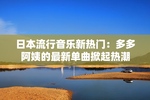日本流行音樂(lè)新熱門：多多阿姨的最新單曲掀起熱潮