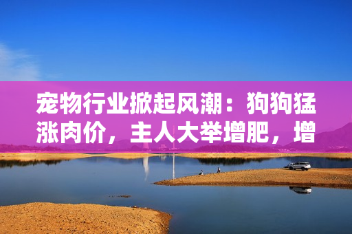 寵物行業(yè)掀起風(fēng)潮：狗狗猛漲肉價(jià)，主人大舉增肥，增加食欲提升營養(yǎng)