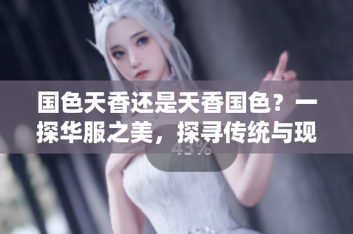 國色天香還是天香國色？一探華服之美，探尋傳統(tǒng)與現(xiàn)代的交融。