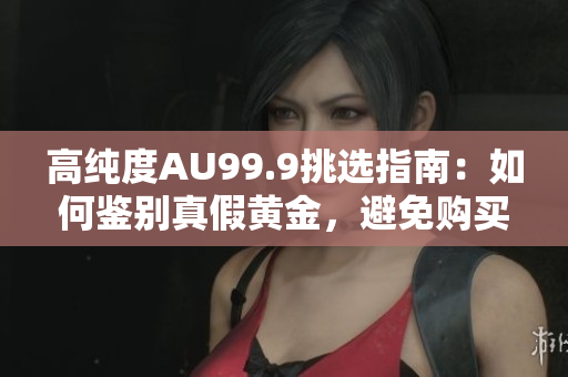 高純度AU99.9挑選指南：如何鑒別真假黃金，避免購買假冒偽劣商品
