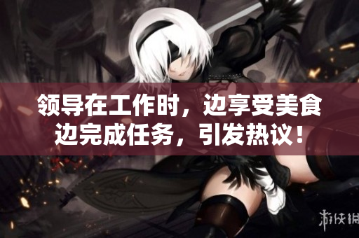 領(lǐng)導(dǎo)在工作時(shí)，邊享受美食邊完成任務(wù)，引發(fā)熱議！