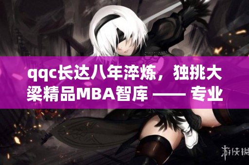qqc長達八年淬煉，獨挑大梁精品MBA智庫 —— 專業(yè)汲取，見證品質(zhì)