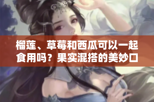 榴蓮、草莓和西瓜可以一起食用嗎？果實混搭的美妙口感和飲食建議