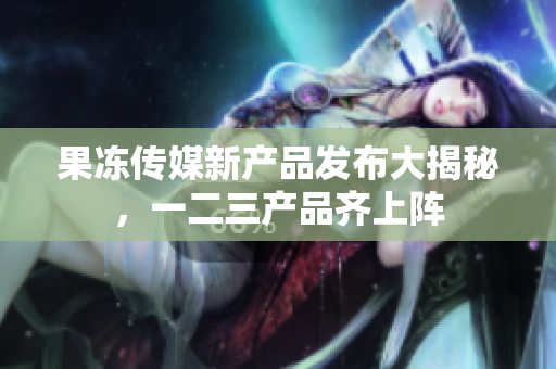 果凍傳媒新產(chǎn)品發(fā)布大揭秘，一二三產(chǎn)品齊上陣