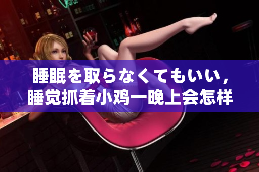 睡眠を取らなくてもいい，睡覺(jué)抓著小雞一晚上會(huì)怎樣，睡過(guò)年紀(jì)最大的多少歲六十多，水潤(rùn)緊致銷魂低吟古代，水潤(rùn)緊致銷魂低吟，說(shuō)說(shuō)都是怎么的干對(duì)象的472