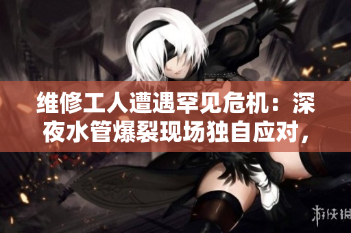 維修工人遭遇罕見危機：深夜水管爆裂現(xiàn)場獨自應(yīng)對，險情難挽！