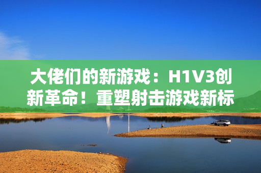 大佬們的新游戲：H1V3創(chuàng)新革命！重塑射擊游戲新標(biāo)桿，全新玩法引領(lǐng)熱潮